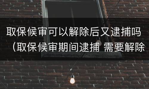 取保候审可以解除后又逮捕吗（取保候审期间逮捕 需要解除取保候审吗）