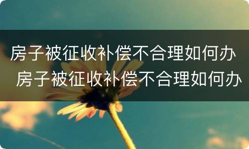 房子被征收补偿不合理如何办 房子被征收补偿不合理如何办理