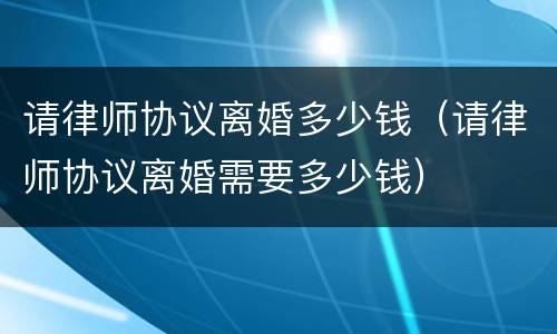 请律师协议离婚多少钱（请律师协议离婚需要多少钱）