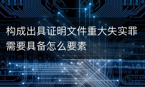 构成出具证明文件重大失实罪需要具备怎么要素