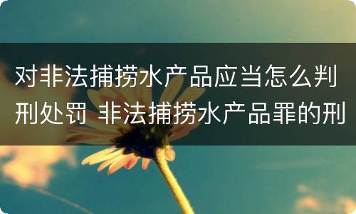 对非法捕捞水产品应当怎么判刑处罚 非法捕捞水产品罪的刑法处罚