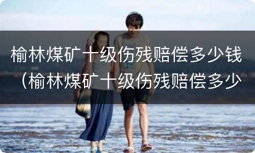 榆林煤矿十级伤残赔偿多少钱（榆林煤矿十级伤残赔偿多少钱啊）