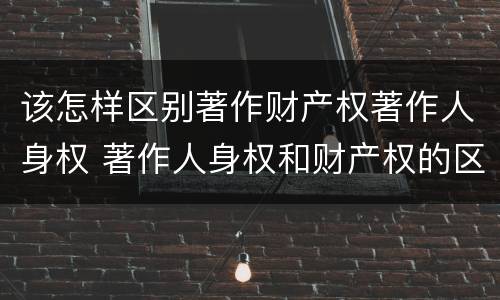 该怎样区别著作财产权著作人身权 著作人身权和财产权的区别