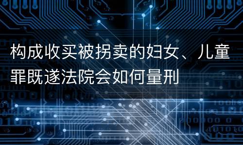 构成收买被拐卖的妇女、儿童罪既遂法院会如何量刑