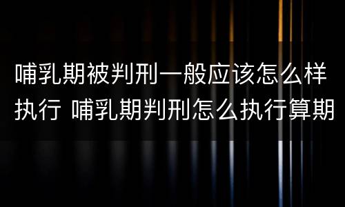 哺乳期被判刑一般应该怎么样执行 哺乳期判刑怎么执行算期限吗