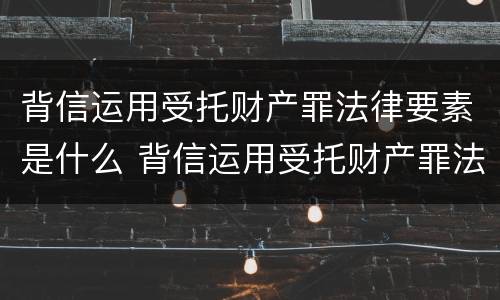 背信运用受托财产罪法律要素是什么 背信运用受托财产罪法律要素是什么意思