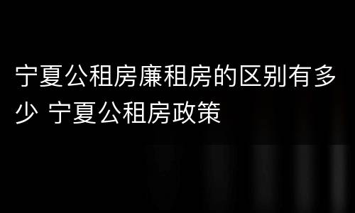 宁夏公租房廉租房的区别有多少 宁夏公租房政策