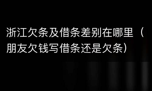 浙江欠条及借条差别在哪里（朋友欠钱写借条还是欠条）