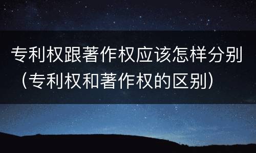 专利权跟著作权应该怎样分别（专利权和著作权的区别）