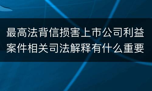最高法背信损害上市公司利益案件相关司法解释有什么重要内容
