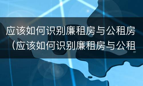 应该如何识别廉租房与公租房（应该如何识别廉租房与公租房的区别）