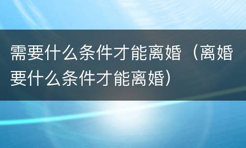 需要什么条件才能离婚（离婚要什么条件才能离婚）