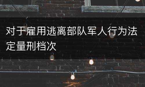 对于雇用逃离部队军人行为法定量刑档次