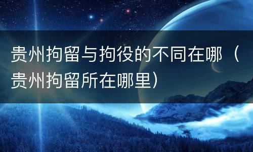 贵州拘留与拘役的不同在哪（贵州拘留所在哪里）