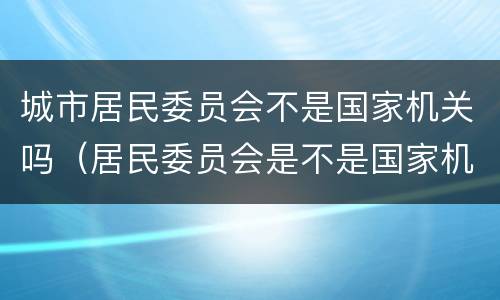 城市居民委员会不是国家机关吗（居民委员会是不是国家机关）