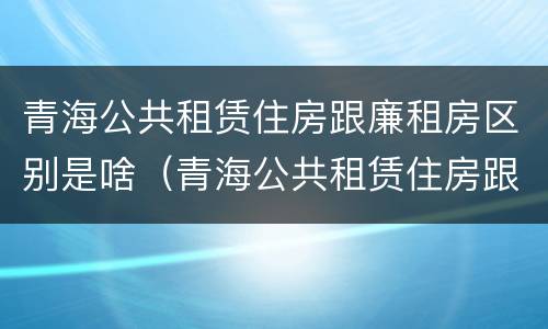青海公共租赁住房跟廉租房区别是啥（青海公共租赁住房跟廉租房区别是啥呢）