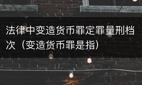 法律中变造货币罪定罪量刑档次（变造货币罪是指）