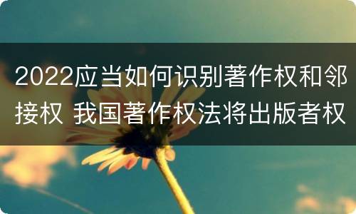 2022应当如何识别著作权和邻接权 我国著作权法将出版者权纳入邻接权范畴是否妥当