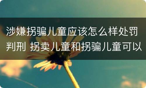 涉嫌拐骗儿童应该怎么样处罚判刑 拐卖儿童和拐骗儿童可以并罚吗