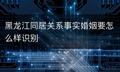 黑龙江同居关系事实婚姻要怎么样识别
