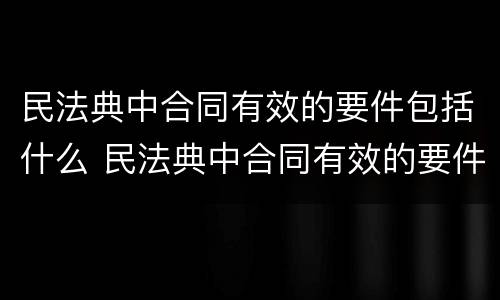 民法典中合同有效的要件包括什么 民法典中合同有效的要件包括什么条款