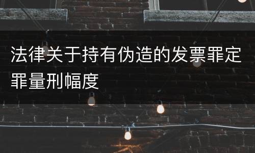 法律关于持有伪造的发票罪定罪量刑幅度