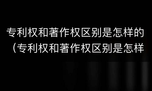 专利权和著作权区别是怎样的（专利权和著作权区别是怎样的形式）