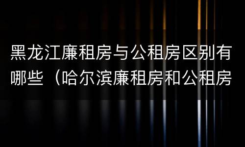 黑龙江廉租房与公租房区别有哪些（哈尔滨廉租房和公租房有什么区别）