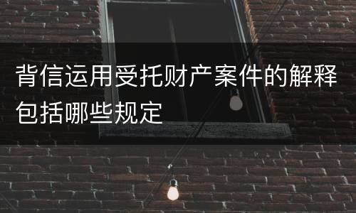 背信运用受托财产案件的解释包括哪些规定