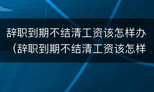 辞职到期不结清工资该怎样办（辞职到期不结清工资该怎样办呢）