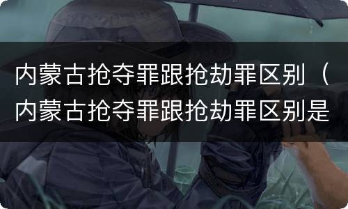 内蒙古抢夺罪跟抢劫罪区别（内蒙古抢夺罪跟抢劫罪区别是什么）