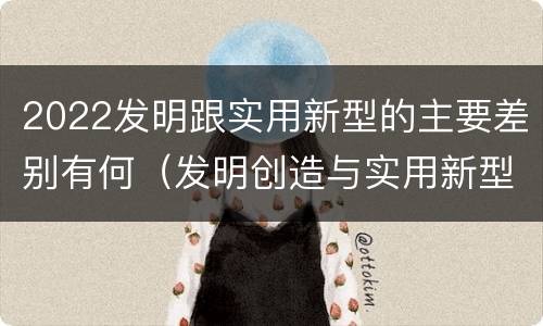 2022发明跟实用新型的主要差别有何（发明创造与实用新型的区别）