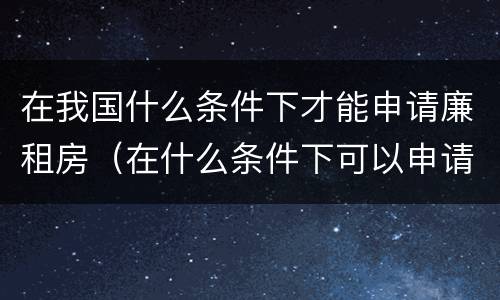 在我国什么条件下才能申请廉租房（在什么条件下可以申请廉租房）