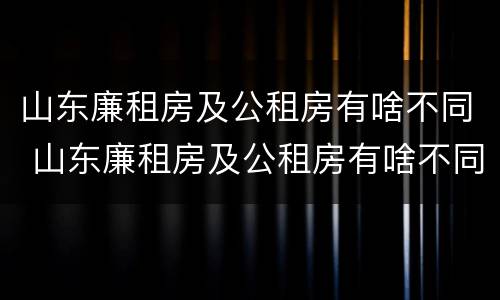 山东廉租房及公租房有啥不同 山东廉租房及公租房有啥不同吗