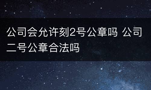 公司会允许刻2号公章吗 公司二号公章合法吗