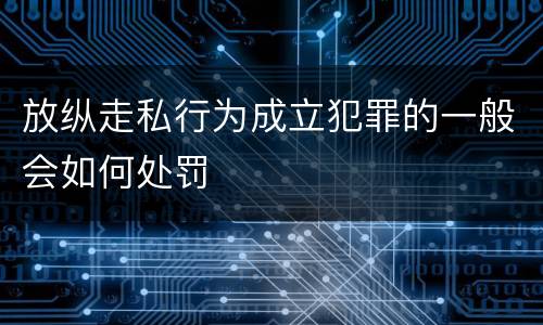 放纵走私行为成立犯罪的一般会如何处罚