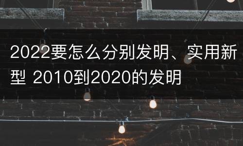 2022要怎么分别发明、实用新型 2010到2020的发明