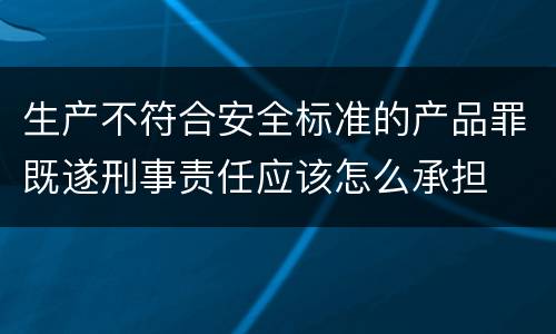 生产不符合安全标准的产品罪既遂刑事责任应该怎么承担