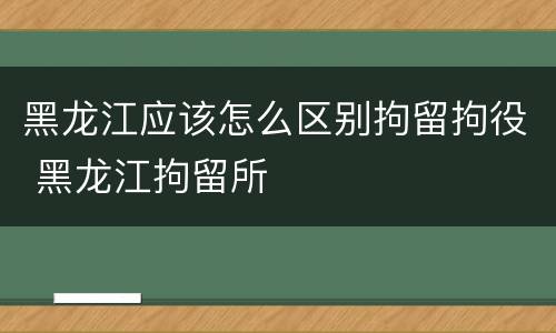 黑龙江应该怎么区别拘留拘役 黑龙江拘留所