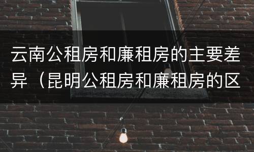 云南公租房和廉租房的主要差异（昆明公租房和廉租房的区别）