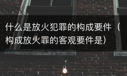 什么是放火犯罪的构成要件（构成放火罪的客观要件是）