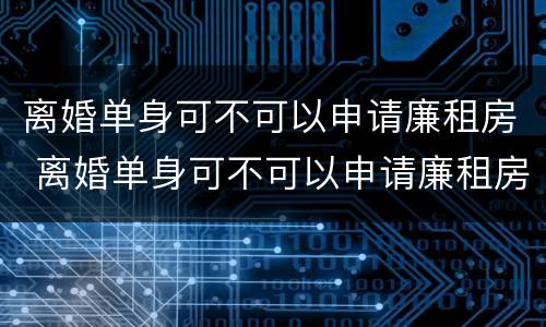 离婚单身可不可以申请廉租房 离婚单身可不可以申请廉租房补贴