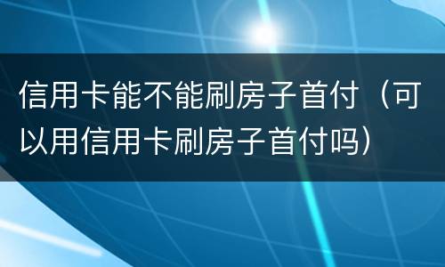 信用卡能不能刷房子首付（可以用信用卡刷房子首付吗）