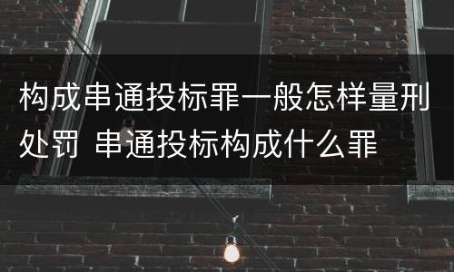 构成串通投标罪一般怎样量刑处罚 串通投标构成什么罪