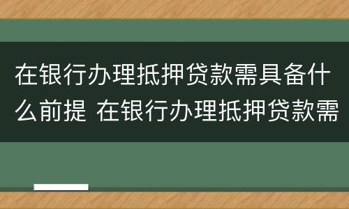 在银行办理抵押贷款需具备什么前提 在银行办理抵押贷款需要什么
