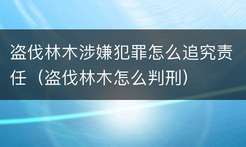 盗伐林木涉嫌犯罪怎么追究责任（盗伐林木怎么判刑）
