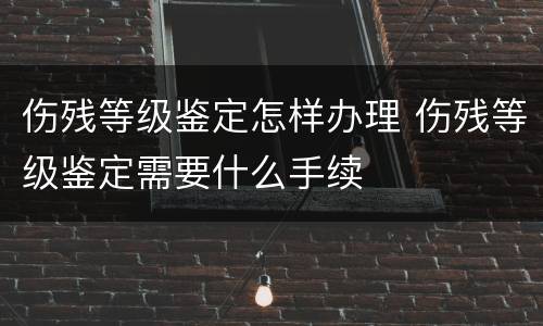 伤残等级鉴定怎样办理 伤残等级鉴定需要什么手续