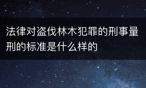 法律对盗伐林木犯罪的刑事量刑的标准是什么样的
