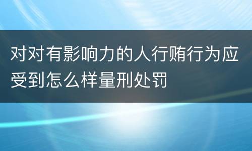 对对有影响力的人行贿行为应受到怎么样量刑处罚