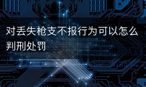 对丢失枪支不报行为可以怎么判刑处罚